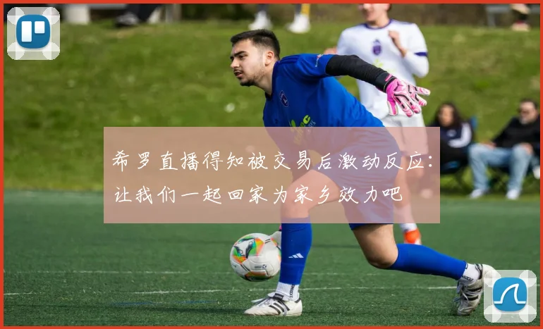 希罗直播得知被交易后激动反应：让我们一起回家为家乡效力吧